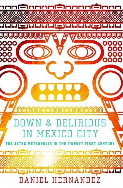 Down & delirious in Mexico City : the Aztec metropolis in the twenty-first century / Daniel Hernandez.
