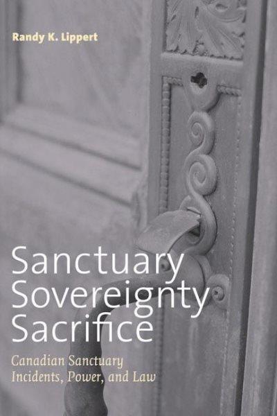 Sanctuary, sovereignty, sacrifice : Canadian sanctuary incidents, power, and law / Randy K. Lippert.