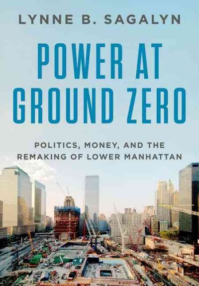 Power at ground zero : politics, money, and the remaking of lower Manhattan / Lynne B. Sagalyn.