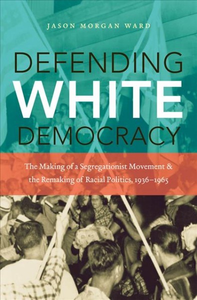Defending white democracy : the making of a segregationist movement and the remaking of racial politics, 1936-1965 / Jason Morgan Ward.