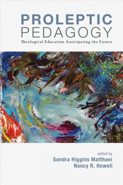 Proleptic pedagogy : theological education anticipating the future / edited by Sondra Higgins Matthaei and Nancy R. Howell.