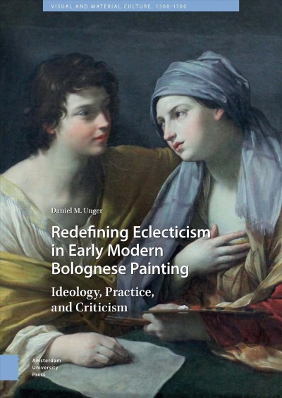 Redefining eclecticism in early modern bolognese painting : ideology, practice, and criticism / Daniel M. Unger.