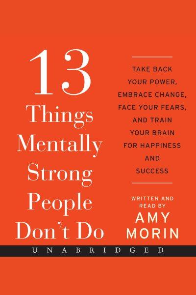 13 things mentally strong people don't do : take back your power, embrace change, face your fears, and train your brain for happiness and success / Amy Morin.