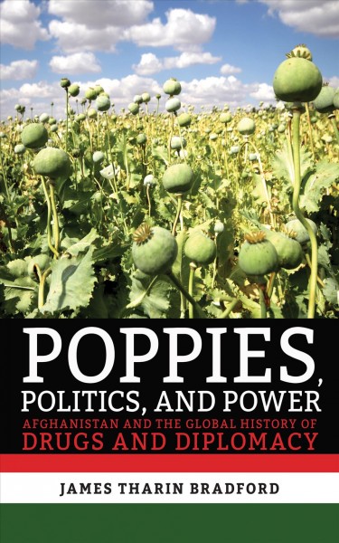 Poppies, politics, and power : Afghanistan and the global history of drugs and diplomacy / James Tharin Bradford.