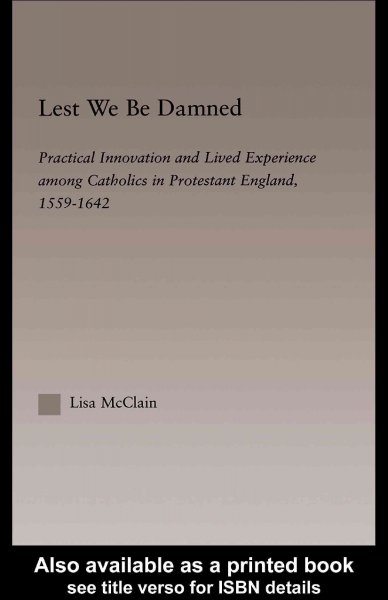 Lest we be damned : practical innovation and lived experience among Catholics in Protestant England, 1559-1642 / Lisa McClain.
