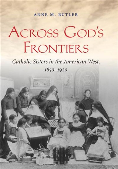 Across God's frontiers : Catholic sisters in the American West, 1850-1920 / Anne M. Butler.