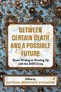 Between certain death and a possible future : queer writing on growing up with the AIDS crisis / edited by Mattilda Bernstein Sycamore.