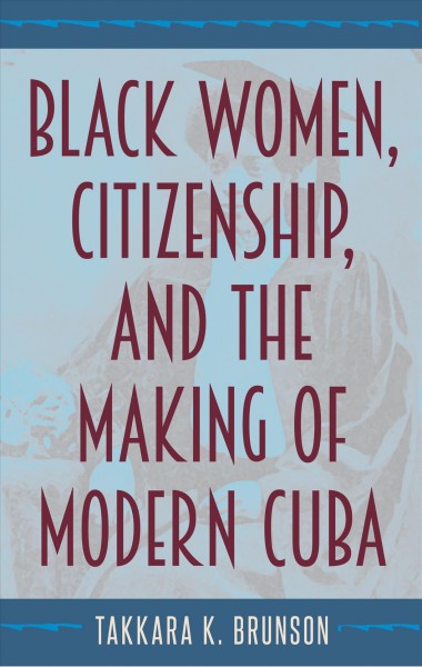 Black women, citizenship, and the making of modern Cuba / Takkara K. Brunson.