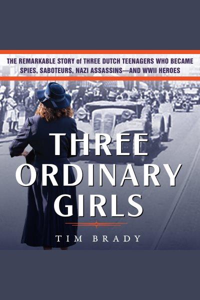 Three ordinary girls : the remarkable story of three Dutch teenagers who became spies, saboteurs Nazi assassin-and WWII heroes [electronic resource] / Tim Brady.
