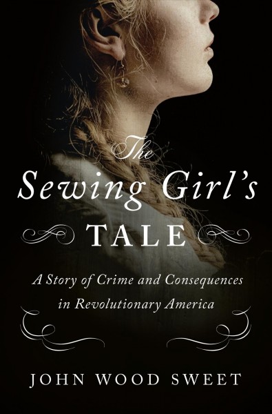 The sewing girl's tale : a story of crime and consequences in revolutionary America / John Wood Sweet.
