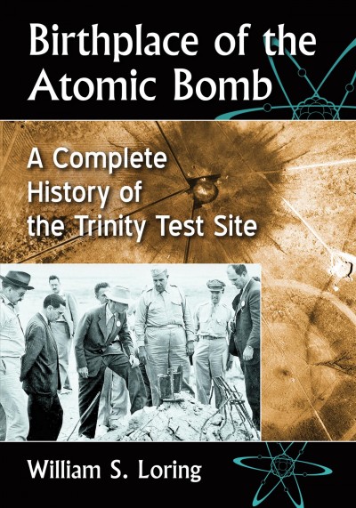 Birthplace of the atomic bomb : a complete history of the Trinity Test Site / William S. Loring.