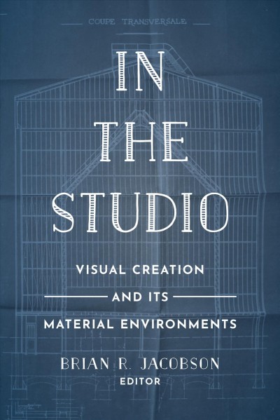 In the studio : visual creation and its material environments / edited by Brian R. Jacobson.