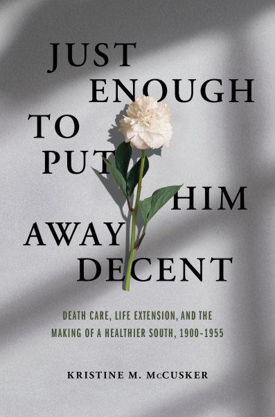 Just enough to put him away decent : death care, life extension, and the making of a healthier South, 1900-1955 / Kristine M. McCusker.