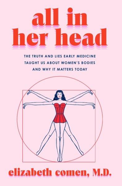 All in her head:  the truth and lies early medicine taught us about women's bodies and why it matters today / Elizabeth Comen, MD.