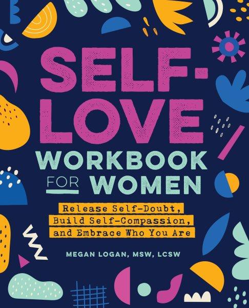Self-love workbook for women : release self-doubt, build self-compassion, and embrace who you are / Megan Logan, MSW, LCSW