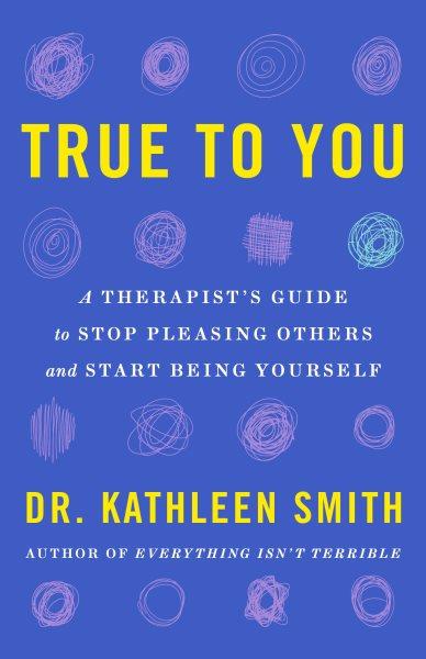 True to you : a therapist's guide to stop pleasing others and start being yourself / Dr. Kathleen Smith.