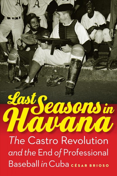 Last seasons in Havana : the Castro Revolution and the end of professional baseball in Cuba / César Brioso.